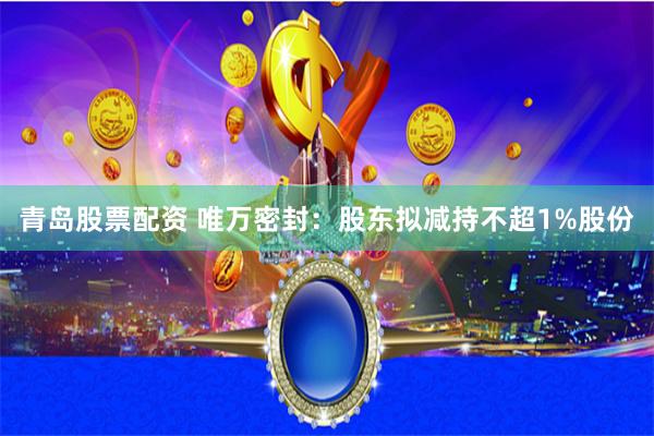 青岛股票配资 唯万密封：股东拟减持不超1%股份