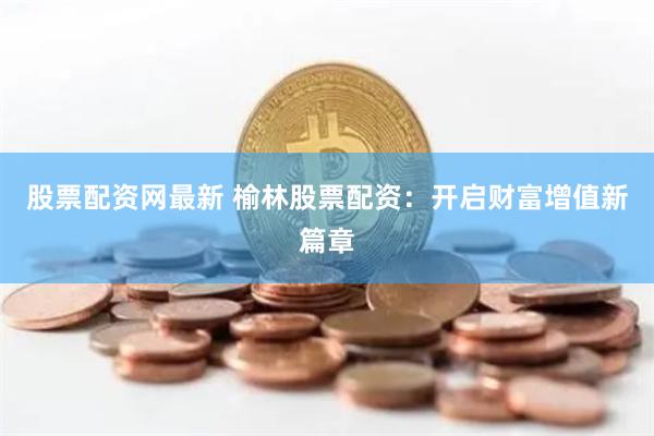 股票配资网最新 榆林股票配资：开启财富增值新篇章