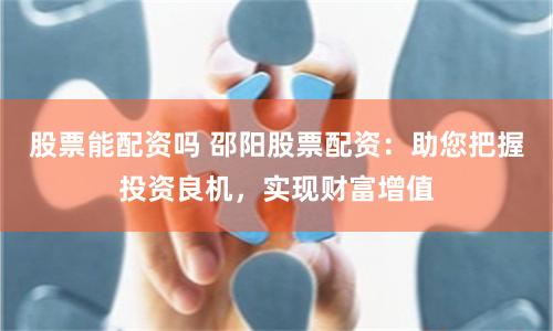 股票能配资吗 邵阳股票配资：助您把握投资良机，实现财富增值