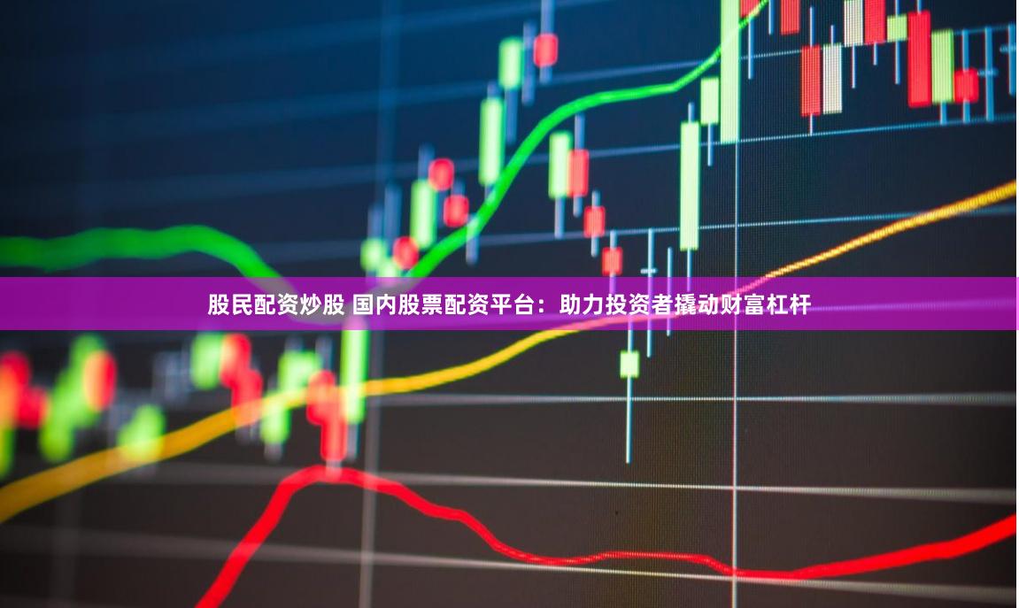 股民配资炒股 国内股票配资平台：助力投资者撬动财富杠杆