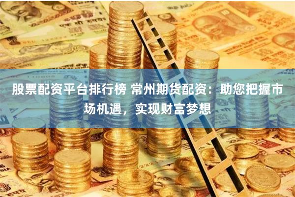 股票配资平台排行榜 常州期货配资：助您把握市场机遇，实现财富梦想