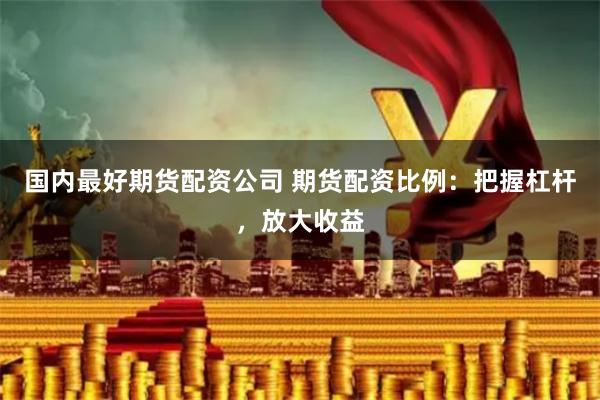 国内最好期货配资公司 期货配资比例：把握杠杆，放大收益