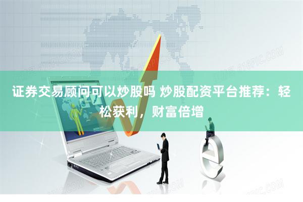 证券交易顾问可以炒股吗 炒股配资平台推荐：轻松获利，财富倍增