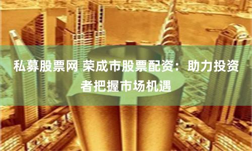私募股票网 荣成市股票配资：助力投资者把握市场机遇