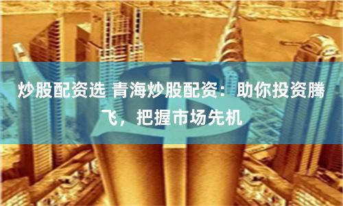 炒股配资选 青海炒股配资：助你投资腾飞，把握市场先机