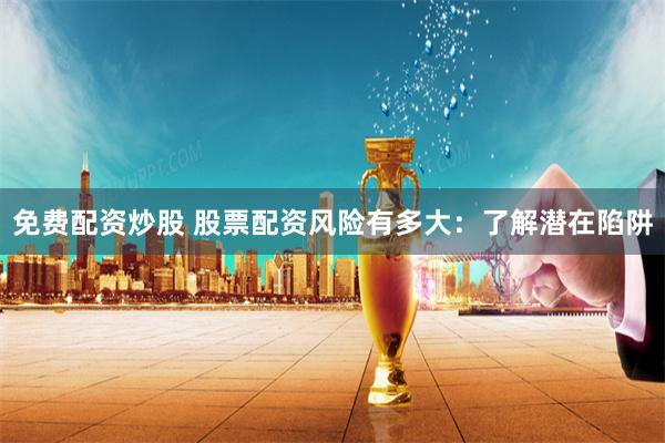 免费配资炒股 股票配资风险有多大：了解潜在陷阱