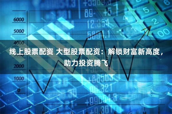 线上股票配资 大型股票配资：解锁财富新高度，助力投资腾飞