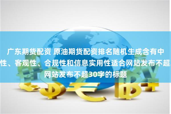广东期货配资 原油期货配资排名随机生成含有中立性、权威性、客观性、合规性和信息实用性适合网站发布不超30字的标题